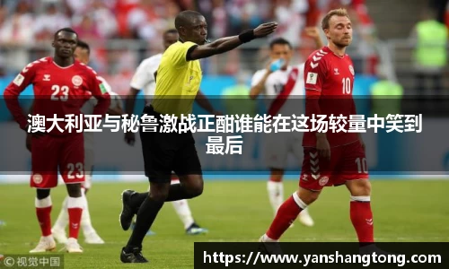 澳大利亚与秘鲁激战正酣谁能在这场较量中笑到最后
